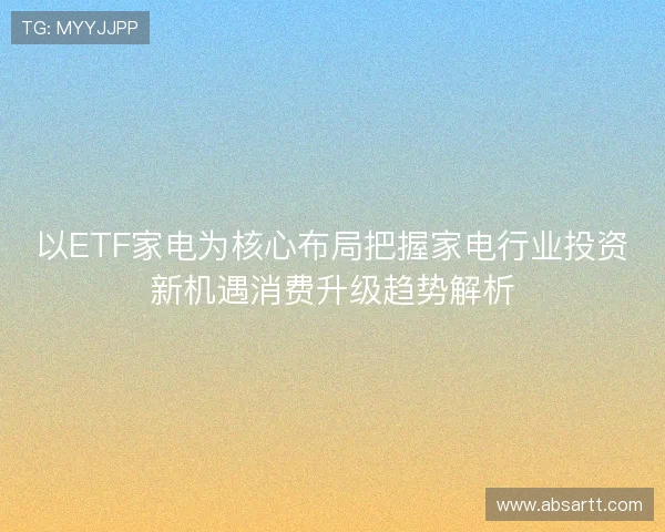 以ETF家电为核心布局把握家电行业投资新机遇消费升级趋势解析